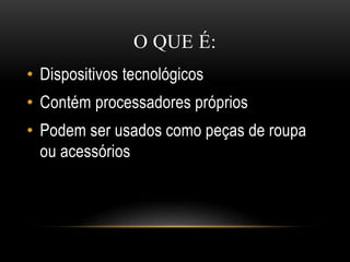 O QUE É:
• Dispositivos tecnológicos
• Contém processadores próprios
• Podem ser usados como peças de roupa
ou acessórios
 