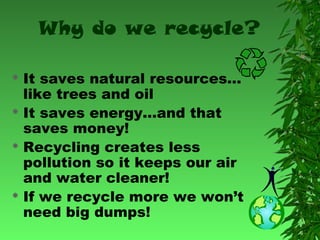 Why do we recycle?
It saves natural resources…
like trees and oil
 It saves energy…and that
saves money!
 Recycling creates less
pollution so it keeps our air
and water cleaner!
 If we recycle more we won’t
need big dumps!


 