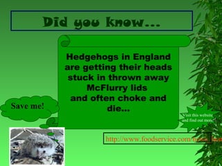 Did you know…

Save me!

Hedgehogs in England
are getting their heads
stuck in thrown away
McFlurry lids
and often choke and
die…

Visit this website
and find out more!

http://www.foodservice.com/news_hom

 