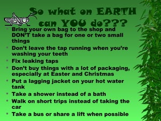 













So what on EARTH
can bag to the shop and
YOU do???
Bring your own
DON’T take a bag for one or two small
things
Don’t leave the tap running when you’re
washing your teeth
Fix leaking taps
Don’t buy things with a lot of packaging,
especially at Easter and Christmas
Put a lagging jacket on your hot water
tank
Take a shower instead of a bath
Walk on short trips instead of taking the
car
Take a bus or share a lift when possible

 