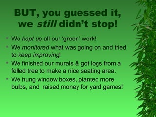 BUT, you guessed it,
we still didn’t stop!







We kept up all our ‘green’ work!
We monitored what was going on and tried
to keep improving!
We finished our murals & got logs from a
felled tree to make a nice seating area.
We hung window boxes, planted more
bulbs, and raised money for yard games!

 