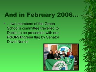 And in February 2006…


…two members of the Green
School’s committee travelled to
Dublin to be presented with our
FOURTH green flag by Senator
David Norris!

 
