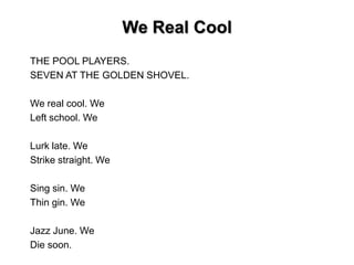 We Real Cool
THE POOL PLAYERS.
SEVEN AT THE GOLDEN SHOVEL.
We real cool. We
Left school. We
Lurk late. We
Strike straight. We
Sing sin. We
Thin gin. We
Jazz June. We
Die soon.
 
