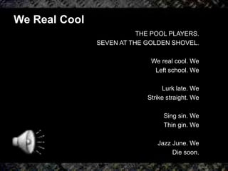 We Real Cool
THE POOL PLAYERS.
SEVEN AT THE GOLDEN SHOVEL.
We real cool. We
Left school. We
Lurk late. We
Strike straight. We
Sing sin. We
Thin gin. We
Jazz June. We
Die soon.
 