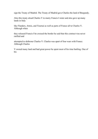sign the Treaty of Madrid. The Treaty of Madrid gave Charles the land of Burgundy.
Also this treaty aloud Charles V to marry Francis I sister and also gave up many
lands in Italy
like Flanders, Artois, and Tournai as well as parts of France all to Charles V.
Although when
they released Francis I he crossed the border he said that this contract was never
ratified and
attempted to dethrone Charles V. Charles was apart of four wars with France.
Although Charles
V owned many land and had great power he spent most of his time battling. One of
his
 
