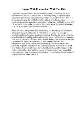 I Agree With Reservations With The Title
I agree with reservations with the title. For the purposes of this essay, the word
describe will be defined as the active act of either explaining or representing an
idea or concept within an area of knowledge. The word transform will be defined as
having a great impact the world . Not to be confused with change , here,
transforming considers a degree of innovation, whilst change highlights a minor shift.
The word seek is key, and will represent the ideathat within the Area of Knowledge,
there can be the active intent to transform or describe.
One event can be interpreted as both transforming and describing, due to the room
for subjective judgement inherent in both of these two ideas. The concepts of
description and transformation are abstract in nature. The idea that one event has the
capability of both describing and transforming the world in different ways is evident
in the area of knowledge of history. Here, the description of the past has the potential
to transform the present. The discovery of what happened behind China s
metaphorical walls would forever transform the way Mao and his regime was
perceived. A specific case of this is the French intellectuals involved in The Wind
from the East: French Intellectuals, the Cultural Revolution, and the Legacy of the
1960s which outlines first hand how a group of French students were seduced by
Mao s apparently pure ideology and the perceived cultural and intellectual impact of
the East during the 1960s. This is an
 