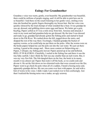 Eulogy For Grandmother
Grandma s voice was warm, gentle, even beautiful. My grandmother was beautiful,
there could be millions of people singing, and I d still be able to pick hers out its
so beautiful. I laid there on the couch listening to her gentle voice, smiling every
time she brushed her gentle fingers thoroughly my brown hair. But her voice was
quickly silenced by the loud chomps of what sounded like a bear. It was grandpa he
was up, dressed, and gobbling down some eggs and bacon. We better get a goin
Kaybug, Papaw yelled as if I was a mile away from him. Anxious and amused, I
went in my room and had grandma help me get dressed. By the time I was dressed
and ready to go, grandpa had already gotten the fishing poles and started to head
down to the Elk River. We rushed down the hill, jogged down the stairs, and
skipped the rest of the way there. Excitingly, I handed grandpa the bucket of
squirmy worms, so he could help me put them on the poles. After the worms were on
the hooks papaw helped me cast the pole out into the vast water. We just sat there
waiting, I gazed at the orange and... Show more content on Helpwriting.net ...
Papaw, I whisper, my fishing pole moved. Papaw peered up at me and hollered,
REEL IT IN KAYBUG. Cheerfully, I reeled in the fishing line and there it was the
tiny baby sunfish. I don t think the fish was any smaller than an inch worm. But, it
was my very first fish. The fish dangled there on the line, the hook in its musty
mouth it was almost sad. Papaw then took it off the hook, so we could cook and
devour it. He sat the fish down on two distorted rocks that were crossed over the fire.
Papaw went to go check his pole when all of a sudden, I heard a hissing noise and,
apparently grandpa did too. Kk can you come over here with papaw, he said with a
hint of worry in his voice. I didn t reply I just rushed over to him confusingly. Just
then I realized the hissing noise was a snake; an ugly scrawny
 