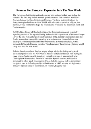 Reasons For European Expansion Into The New World
The Europeans, battling the pains of growing into nations, looked west to find the
riches of the East only to find an even greater treasure. The Americas would be
forever changed by the colonization of Europe. The three main motivations for
European expansion into the New World, which include economics, religion, and
politics, would combine to shape the colonies and eventually the nations of North and
South America.
In 1381, King Henry VII England defeated the French at Agincourt, essentially
signaling the end of the age of chivalry and the feudal organization of Western Europe
. Over the next two centuries of nearly constant strife, Europe would consolidate the
feudal powers into monarchies, creating new nation states. National characters
developed, often forged in contrast to other nations. Rivalries abounded, with a
constant shifting of allies and enemies. The character of these foreign relations would
carry over into the new world.
Politics, both internal and foreign, played a huge role in the timing and type of
colonial expansion into the New World. Because of her competition with Portugal s
naval power, Spain was able to quickly expand west once it was realized what
Christopher Columbus had found was valuable. Spanish internal politics also
conspired to allow quick colonization. Queen Isabella married well to consolidate
her power, and in defeating the Moors in Granada in 1492, secured her legitimacy
and gave Spain a sense of nationalism. In contrast, England was
 
