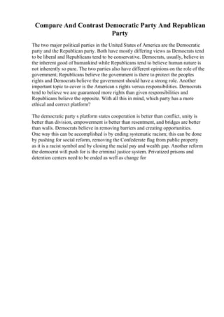 Compare And Contrast Democratic Party And Republican
Party
The two major political parties in the United States of America are the Democratic
party and the Republican party. Both have mostly differing views as Democrats tend
to be liberal and Republicans tend to be conservative. Democrats, usually, believe in
the inherent good of humankind while Republicans tend to believe human nature is
not inherently so pure. The two parties also have different opinions on the role of the
government; Republicans believe the government is there to protect the peoples
rights and Democrats believe the government should have a strong role. Another
important topic to cover is the American s rights versus responsibilities. Democrats
tend to believe we are guaranteed more rights than given responsibilities and
Republicans believe the opposite. With all this in mind, which party has a more
ethical and correct platform?
The democratic party s platform states cooperation is better than conflict, unity is
better than division, empowerment is better than resentment, and bridges are better
than walls. Democrats believe in removing barriers and creating opportunities.
One way this can be accomplished is by ending systematic racism; this can be done
by pushing for social reform, removing the Confederate flag from public property
as it is a racist symbol and by closing the racial pay and wealth gap. Another reform
the democrat will push for is the criminal justice system. Privatized prisons and
detention centers need to be ended as well as change for
 