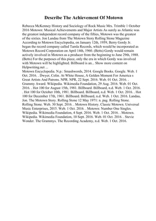 Describe The Achievement Of Motown
Rebecca McKenney History and Sociology of Rock Music Mrs. Trimble 1 October
2016 Motown: Musical Achievements and Major Artists As surely as Atlantic was
the greatest independent record company of the fifties, Motown was the greatest
of the sixties. Jon Landau from The Motown Story Rolling Stone Magazine
According to Motown Encyclopedia, on January 12th, 1959, Berry Gordy Jr.
began the record company called Tamla Records, which would be incorporated as
Motown Record Corporation on April 14th, 1960. (Betts) Gordy would remain
actively involved in Motown as a producer from the beginning to June 29th, 1988.
(Betts) For the purposes of this piece, only the era in which Gordy was involved
with Motown will be highlighted. Billboard is an... Show more content on
Helpwriting.net ...
Motown Encyclopedia. N.p.: Smashwords, 2014. Google Books. Google. Web. 1
Oct. 2016. . Dwyer, Colin. At White House, A Golden Moment For America s
Great Artists And Patrons. NPR. NPR, 22 Sept. 2016. Web. 01 Oct. 2016. .
Grammy Award. Wikipedia. Wikimedia Foundation, 29 Aug. 2016. Web. 01 Oct.
2016. . Hot 100 for August 15th, 1981. Billboard. Billboard, n.d. Web. 1 Oct. 2016.
. Hot 100 for October 10th, 1981. Billboard. Billboard, n.d. Web. 1 Oct. 2016. . Hot
100 for December 17th, 1961. Billboard. Billboard, n.d. Web. 1 Oct. 2016. Landau,
Jon. The Motown Story. Rolling Stone 12 May 1971: n. pag. Rolling Stone.
Rolling Stone. Web. 30 Sept. 2016. . Motown History. Classic Motown. Universal
Music Enterprises, 2015. Web. 1 Oct. 2016. . Motown: Number One Singles.
Wikipedia. Wikimedia Foundation, 4 Sept. 2016. Web. 1 Oct. 2016. . Motown.
Wikipedia. Wikimedia Foundation, 10 Sept. 2016. Web. 01 Oct. 2016. . Stevie
Wonder. The Grammys. The Recording Academy, n.d. Web. 1 Oct. 2016.
 