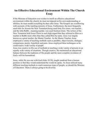 An Effective Educational Environment Within The Church
Essay
If the Minister of Education ever wishes to instill an effective educational
environment within the church, he must not depend on his own understanding or
abilities, he must model everything he does after Jesus. The Gospels are overflowing
with accounts of the teaching ministry of Jesus. Furthermore, the most frequently
used tittle for Jesusin the New Testament,being used forty five times, was teacher ,
and the tittle Rabbi , meaning teacher, was used fourteen times. The writers of the
New Testament held Jesus Christ in such high regard that they referred to Him as a
teacher or Rabbi more often than they called Him by name. Jesus was largely
known as a great teacher, the Master Teacher. As the Master Teacher, Jesus
employed a variety of teaching methods such as parables, object lessons, dialogue,
comparisons, poetry, hyperbole and puns. Jesus employed these techniques so he
could reach a wide variety of people.
Jesus was creative in His use of methods to teaching a wide variety of persons in an
equally wide variety of situations. Though creative, He maintained an educational
balance between the traditions of His people and the more complete revelation of
God s will for humankind.
Jesus, while He was one with God (John 10:30), taught mankind from a human
position so that they would understand the words he spoke. As Jesus utilized many
different teaching methods to reach numerous types of people, so should the Minister
of Education. There is always going to be diversity
 