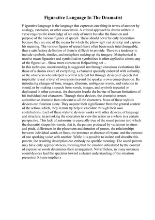 Figurative Language In The Dramatist
F igurative language is the language that expresses one thing in terms of another by
analogy, extension, or other association. A critical approach to drama written in
verse requires the knowledge of not only of metre but also the function and
purpose of the various figures of speech. These should never be only decoration
because they are one of the means by which the playwright can develop and express
his meaning. The various figures of speech have often been made interchangeable,
thus a satisfactory definition of them is difficult to provide. There is a tendency to
include symbols, similes, and metaphors making up the imagery. Metaphorical is
used to mean figurative and symbolical or symbolizes is often applied to almost any
of the figurative... Show more content on Helpwriting.net ...
In this technique, understanding is suggested not through conscious evaluations like
those of a chorus aware of everything, a character specially endowed with authority,
or the observers who interpret a central referent but through devices of speech that
implicitly reveal a level of awareness beyond the speaker s own comprehension. By
introducing changes of tone, images, allusions, ambiguous words, and variation in
sound, or by making a speech from words, images, and symbols repeated or
duplicated in other contexts, the dramatist breaks the barrier of human limitations of
his individualized characters. Through these devices, the dramatist creates
authoritative dramatic facts relevant to all the characters. None of these stylistic
devices can function alone. They acquire their significance from the general context
of the action, which, they in turn try help to elucidate through their own
contributions. Each of these stylistic devices works with other devices, of language
and structure, in provoking the spectators to view the action as a whole in a certain
perspective. This lack of autonomy is especially true of the sound pattern into which
the dramatist shapes his words, that is, the pattern produced by variations in stress
and pitch, differences in the placement and duration of pauses, the relationships
between individual words or lines, the presence or absence of rhyme, and the contrast
of one speaking voice with another. While it is possible to isolate and describe this
pattern, the resulting description can embody no specific meaning. The sound pattern
may have only appropriateness, meaning that the emotion articulated by the content
of expressive words determines their arrangement. Nevertheless, in many instances
sound devices lead the spectator toward a clearer understanding of the situation
presented. Rhyme implies a
 