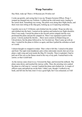Wasp Narrative
Hey Slick, wake up! There s 10 Russian jets 30 miles out!
I woke up quickly, and seeing that it was my Weapon Systems Officer, Wasp. I
jumped up changed into my Uniform. I walked up the cold metal stairs, leading to
the carrier deck. Something was wrong. The pilots were doing their flight checks, and
there were men sitting at the ship guns, looking up, as if expecting something.
I quickly ran to my F 18 Hornet, and climbed into the cockpit. Wasp ran after me,
and climbed into the back. I turned on the ignition and looked at my flight checklist.
Once I was ready, I taxied the plane to the aircraft carrier catapult and the crew
positioned the plane and put the catapult on. Then I was signaled to push to full
power. I slowly pushed the throttle ... Show more content on Helpwriting.net ...
I dived down, but the plane followed us. So I leveled out. Then I came up with an
idea. I waited for the plane to follow us again, and then I pulled the airbrakes as hard
as I could.
I almost thought we stopped in midair. That s what it felt like. I aimed at the plane
and fired. The right wind shuddered, and a white sidewinder missile shot out of my
plane s right wing and went inside the Mig 29. Literally. Then it exploded. I had to
pull out of the way as the flames stood in the way of my path. I turned back to the
carrier, so that I could land.
As the runway came closer to us, I lowered the flaps, and lowered the tailhook. The
plane came down, and touched the runway softly. Then, the arresting wire yanked
the plane to a full stop in 1 second. I parked the plane and climbed out. A couple of
officers came and patted me on the back. I didn t care, though. I walked to my
bunk, and fell into the bed, tired. It was a good fight, but I was exhausted, so I fell
 