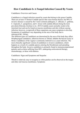 How Candidiasis Is A Fungal Infection Caused By Yeasts
Candidiasis: Overview and Causes
Candidiasis is a fungal infection caused by yeasts that belong to the genus Candida.
There are at least 15 distinct Candida species that cause human disease, but 90% of
invasive disease is caused by the 5 most common pathogens, C. albicans, C. glabrata,
C. tropicalis, C. parapsilosis, and C. krusei with candida albicans being the most
prevalent.(Ostrosky Zeichner et al., 2015) Candida yeasts normally reside in the
intestinal tract and can be found on mucous membranes and skin without causing
infection; however, overgrowth of these organisms can cause symptoms to develop.
Symptoms of candidiasis vary depending on the area of the body that is
infected.(CDC, 2016e)
The different types of Candidiasis are determined by the area of the body they affect.
Oropharyngeal candidiasis, otherwise known as Thrush, inhabits the buccal cavity or
throat. Candidiasis of the vagina is commonly referred to as a yeast infection. The
most clinically significant version of candidiasis is invasive candidiasis, which
happens as a result of a candida species entering the bloodstream and spreading
throughout the body. Invasive candidiasis is primarily found in immunocompromised
patients such as those suffering from HIV, undergoing corticosteroid therapy,
chemotherapy, or those with diabetes.
Candidiasis: Signs and Symptoms and Sequelae
Thrush is relatively easy to recognise as white patches can be observed on the tongue
and other oral mucous membranes. Symptoms
 