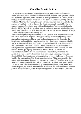 Canadian Senate Reform
The legislative branch of the Canadian government is divided between an upper
house, the Senate, and a lower house, the House of Commons. This system is known
as a bicameral legislature, and is a feature of many governments. In Canada, much of
the legislative and executive power lies in the House of Commons, and by extension
the Prime Minister. The Senate, however, exists in its current form primarily for the
purpose of legislative review. Despite the Senate s seemingly negligible role, or
perhaps because of it, it is the most criticized institution of government in Canada
(Franks, 1988). While it has remained largely unchanged, movements aimed at either
Senate reform or abolition, have been essential to Canadian politics for much of recent
... Show more content on Helpwriting.net ...
Notwithstanding the many shortcomings of the Senate, it is an important institution
that serves an essential purpose. Although it is rarely commended publicly for its
accomplishments, other public servants and academics praise the Senate for the
breadth and quality of its investigative and scrutiny functions in committee (Smith,
2003). In order to understand the Senate, one must distinguish the roles of the upper
and lower houses. While the House of Commons serves the elective function of
making or unmaking government the Senate is not a confidence chamber and thus
serves a distinct, yet equally relevant role (Smith, 2003). The Senate, and
bicameralism more broadly, was instituted as a constraint on government. Its
justification rests on obstruction: rather than empower, it restrains government
(Smith, 2003). This impediment to the unchecked power of the House of Commons
justifies the preservation of the Senate as an institution. While some consider the
Senate unnecessary or redundant, it is an essential element of Canadian government.
However, despite its significance, it is not particularly well liked and some consider
it to be the most criticized institution of government in Canada (Frank, 1988). For
over sixty years, the issue of Senate reform or abolition has been inherent to Canadian
political discourse (Frank, 1988). Given the importance of the Senate in Canadian
 