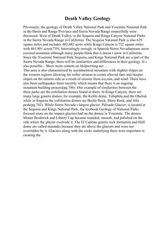 Death Valley Geology
Previously, the geology of Death Valley National Park and Yosemite National Park
in the Basin and Range Province and Sierra Nevada Range respectfully were
discussed. West of Death Valley, is the Sequoia and Kings Canyon National Parks
in the Sierra Nevada Range in California. The Sequoia National Park is also 629
square miles and includes 403,482 acres while Kings Canyon is 722 square miles
with 461,901 acres(739). Interestingly enough, in Spanish Sierra Nevadameans snow
covered mountain although many people think that it doesn t snow in California.
Since the Yosemite National Park, Sequoia, and Kings National Park are a part of the
Sierra Nevada Range, there will be similarities and differences in their geology. It s
also possible... Show more content on Helpwriting.net ...
This area is also characterized by asymmetrical mountain with slighter slopes on
the western regions allowing for softer streams to create alluvial fans and steeper
slopes on the eastern side as a result of erosion from ice,rain, and wind. There have
also been earthquakes there recently which means that there is an ongoing
mountain building process(pg.746). One example of similarities between the
three parks are the exfoliation domes found in them. In Kings Canyon, there are
many large granite domes, for example, the Kettle dome, Tehiphite,and the Obelisk
while in Sequoia the exfoliation domes are Beetle Rock, Moro Rock, and Alla
peak(pg.742). While Sierra Nevada s largest glacier, Palisade Glacier, is located at
the Sequoia and Kings National Park, the textbook Geology of National Parks
focused more on the impact glaciers had on the domes in Yosemite. The domes
Mount Broderick and Liberty Cap became rounded, smooth, and polished on the
side where the glacier overrode it. The El Capitan granite rock formation and Half
dome are called nunataks because they are above the glaciers and were not
overridden by it. Glaciers along with the rocks underlying them were important in
creating the
 