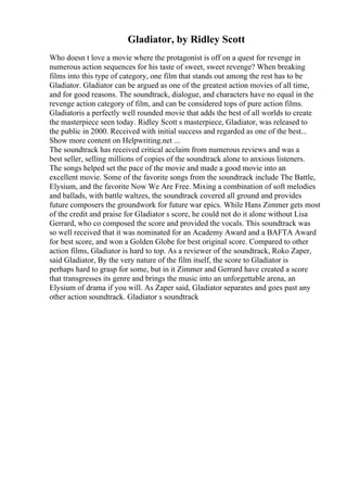 Gladiator, by Ridley Scott
Who doesn t love a movie where the protagonist is off on a quest for revenge in
numerous action sequences for his taste of sweet, sweet revenge? When breaking
films into this type of category, one film that stands out among the rest has to be
Gladiator. Gladiator can be argued as one of the greatest action movies of all time,
and for good reasons. The soundtrack, dialogue, and characters have no equal in the
revenge action category of film, and can be considered tops of pure action films.
Gladiatoris a perfectly well rounded movie that adds the best of all worlds to create
the masterpiece seen today. Ridley Scott s masterpiece, Gladiator, was released to
the public in 2000. Received with initial success and regarded as one of the best...
Show more content on Helpwriting.net ...
The soundtrack has received critical acclaim from numerous reviews and was a
best seller, selling millions of copies of the soundtrack alone to anxious listeners.
The songs helped set the pace of the movie and made a good movie into an
excellent movie. Some of the favorite songs from the soundtrack include The Battle,
Elysium, and the favorite Now We Are Free. Mixing a combination of soft melodies
and ballads, with battle waltzes, the soundtrack covered all ground and provides
future composers the groundwork for future war epics. While Hans Zimmer gets most
of the credit and praise for Gladiator s score, he could not do it alone without Lisa
Gerrard, who co composed the score and provided the vocals. This soundtrack was
so well received that it was nominated for an Academy Award and a BAFTA Award
for best score, and won a Golden Globe for best original score. Compared to other
action films, Gladiator is hard to top. As a reviewer of the soundtrack, Roko Zaper,
said Gladiator, By the very nature of the film itself, the score to Gladiator is
perhaps hard to grasp for some, but in it Zimmer and Gerrard have created a score
that transgresses its genre and brings the music into an unforgettable arena, an
Elysium of drama if you will. As Zaper said, Gladiator separates and goes past any
other action soundtrack. Gladiator s soundtrack
 