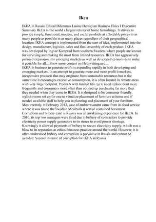 Ikea
IKEA in Russia Ethical Dilemmas Lusine Demirjian Business Ehics I Executive
Summary IKEA is the world s largest retailer of home furnishings. It strives to
provide simple, functional, modern, and useful products at affordable prices to as
many people as possible in as many places regardless of their geographical
location. IKEA concept is implemented from the start of idea, implemented into the
design, manufacture, logistics, sales and final assembly of each product. IKEA
was developed by Ingvar Kamprad from southern Sweden, where people are known
for surviving and making the most from limited resources. IKEA has aggressively
pursued expansion into emerging markets as well as developed economies to make
it possible for all... Show more content on Helpwriting.net ...
IKEA in business to generate profit is expanding rapidly in both developing and
emerging markets. In an attempt to generate more and more profit it markets,
inexpensive products that may originate from sustainable resources but at the
same time it encourages excessive consumption, it is often located in remote areas
with very large footprint. Products with limited life cycle need replacement more
frequently and consumers more often than not end up purchasing far more than
they needed when they come to IKEA. It is designed to be consumer friendly,
stylish rooms set up for one to visualize placement of furniture at home and if
needed available staff to help you in planning and placement of your furniture.
Most recently in February 2013, case of embarrassment came from its food service
where it was found the Swedish Meatballs it served contained horsemeat.
Corruption and bribery case in Russia was an awakening experience for IKEA. In
2010, its top two managers were fired due to bribery of contractors to provide
electricity power supply generators to its stores to avoid power shortage.
Knowingly it allowed payments of bribery to secure electricity supply, which was a
blow to its reputation as ethical business practice around the world. However, it is
often understood bribery and corruption is pervasive in Russia and cannot be
avoided. Second instance of corruption for IKEA in Russia
 