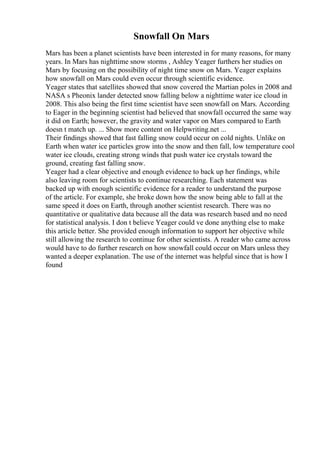 Snowfall On Mars
Mars has been a planet scientists have been interested in for many reasons, for many
years. In Mars has nighttime snow storms , Ashley Yeager furthers her studies on
Mars by focusing on the possibility of night time snow on Mars. Yeager explains
how snowfall on Mars could even occur through scientific evidence.
Yeager states that satellites showed that snow covered the Martian poles in 2008 and
NASA s Pheonix lander detected snow falling below a nighttime water ice cloud in
2008. This also being the first time scientist have seen snowfall on Mars. According
to Eager in the beginning scientist had believed that snowfall occurred the same way
it did on Earth; however, the gravity and water vapor on Mars compared to Earth
doesn t match up. ... Show more content on Helpwriting.net ...
Their findings showed that fast falling snow could occur on cold nights. Unlike on
Earth when water ice particles grow into the snow and then fall, low temperature cool
water ice clouds, creating strong winds that push water ice crystals toward the
ground, creating fast falling snow.
Yeager had a clear objective and enough evidence to back up her findings, while
also leaving room for scientists to continue researching. Each statement was
backed up with enough scientific evidence for a reader to understand the purpose
of the article. For example, she broke down how the snow being able to fall at the
same speed it does on Earth, through another scientist research. There was no
quantitative or qualitative data because all the data was research based and no need
for statistical analysis. I don t believe Yeager could ve done anything else to make
this article better. She provided enough information to support her objective while
still allowing the research to continue for other scientists. A reader who came across
would have to do further research on how snowfall could occur on Mars unless they
wanted a deeper explanation. The use of the internet was helpful since that is how I
found
 