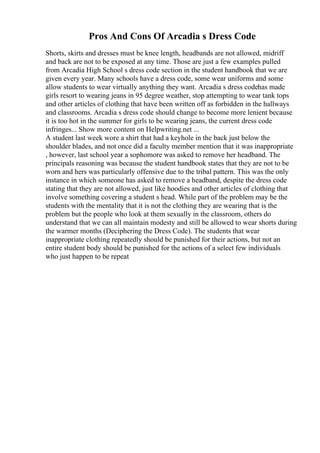 Pros And Cons Of Arcadia s Dress Code
Shorts, skirts and dresses must be knee length, headbands are not allowed, midriff
and back are not to be exposed at any time. Those are just a few examples pulled
from Arcadia High School s dress code section in the student handbook that we are
given every year. Many schools have a dress code, some wear uniforms and some
allow students to wear virtually anything they want. Arcadia s dress codehas made
girls resort to wearing jeans in 95 degree weather, stop attempting to wear tank tops
and other articles of clothing that have been written off as forbidden in the hallways
and classrooms. Arcadia s dress code should change to become more lenient because
it is too hot in the summer for girls to be wearing jeans, the current dress code
infringes... Show more content on Helpwriting.net ...
A student last week wore a shirt that had a keyhole in the back just below the
shoulder blades, and not once did a faculty member mention that it was inappropriate
, however, last school year a sophomore was asked to remove her headband. The
principals reasoning was because the student handbook states that they are not to be
worn and hers was particularly offensive due to the tribal pattern. This was the only
instance in which someone has asked to remove a headband, despite the dress code
stating that they are not allowed, just like hoodies and other articles of clothing that
involve something covering a student s head. While part of the problem may be the
students with the mentality that it is not the clothing they are wearing that is the
problem but the people who look at them sexually in the classroom, others do
understand that we can all maintain modesty and still be allowed to wear shorts during
the warmer months (Deciphering the Dress Code). The students that wear
inappropriate clothing repeatedly should be punished for their actions, but not an
entire student body should be punished for the actions of a select few individuals
who just happen to be repeat
 
