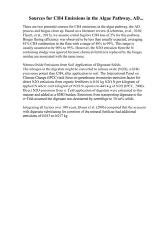 Sources for CH4 Emissions in the Algae Pathway, AD...
There are two potential sources for CH4 emissions in the algae pathway, the AD
process and biogas clean up. Based on a literature review (Liebertrau, et al., 2010;
Flesch, et al., 2011), we assume a total fugitive CH4 loss of 2% for this pathway.
Biogas flaring efficiency was observed to be less than usually expected, averaging
81% CH4 combustion in the flare with a range of 48% to 99%. This range is
usually assumed to be 90% to 95%. However, the N2O emission from the N
containing sludge was ignored because chemical fertilizers replaced by the biogas
residue are associated with the same issue.
Nitrous Oxide Emissions from Soil Application of Digestate Solids
The nitrogen in the digestate might be converted to nitrous oxide (N2O), a GHG
even more potent than CH4, after application to soil. The International Panel on
Climate Change (IPCC) task force on greenhouse inventories emission factor for
direct N2O emissions from organic fertilizers is 0.01 kg N2O N per kilogram of
applied N where each kilogram of N2O N equates to 44/14 g of N2O (IPCC, 2006).
Direct N2O emissions from п¬Ѓeld application of digestate were estimated in this
manner and added as a GHG burden. Emissions from transporting digestate to the
п¬Ѓeld assumed the digestate was dewatered by centrifuge to 30 wt% solids.
Integrating all factors over 100 years, Bruun et al. (2006) computed that the scenario
with digestate substituting for a portion of the mineral fertilizer had additional
emissions of 0.013 to 0.017 kg
 