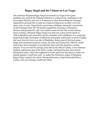 Bugsy Siegel and his Visions on Las Vegas
The notorious Benjamin Bugsy Siegel envisioned Las Vegas to be a great
gambling city, and left the Flamingo behind as a symbol of his contribution to the
extravagant lifestyle; however, it is unknown to most that building the Flamingo
impacted his personal life as much as it made an impression on other s lives for
many years to come. Siegel faced a great many challenges during the construction
on the Flamingo hotel. His life became engulfed by the project, affected his
business and personal life, and even created a name for him that would continue
down in history. Benjamin Bugsy Siegel was born into a poor Jewish family in
1906 in Brooklyn and raised there for the remainder of his childhood. At a young age,
Siegel had already developed a troublesome personality and became involved in gangs
that were from the lower east side of Manhattan. Being a part of the local gangs,
Bugsy had committed numerous crimes, the main ones being theft. Often he would
steal money from merchants or just threaten them until they paid him a certain
amount. It was not until his teenage years that he met Meyer Lansky, a now infamous
mobster, and became part of the mafia. Lansky and Siegel became close friends
during their youth, which also happened to be the same time that Meyer Lansky was
putting together a small time mob. As author Ric Dickinson, author of Benjamin
Bugsy Siegel, stated in his article, During adolescence, Siegel befriended Meyer
Lansky, who was forming a small mob whose
 