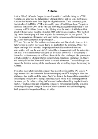 Alibaba
Article 2 Draft 1 Can the Dragon be tamed by ethics? : Alibaba listing on NYSE
Alibaba also known as the behemoth of Chinese internet and for some the Chinese
Amazon has been in news these days for all good reasons. The e commerce giant
has introduced its IPO in NYSE with an offer price of $68.00 per share. The prices
increased initially by 30% on the first day of trading taking the market value of the
company to $230 billion. Based on the offering price the stocks of Alibaba sold at
about 25 times higher than the estimated 2015 underwriter projection. After the first
day s raise the company will have to put its focus on the year on year growth. To
meet the expectation of investors and analysts the company need to increase revenue
by... Show more content on Helpwriting.net ...
CEO and Director Jack Ma hold the maximum shares of this vehicle, however it is
believed that a conflict may occur due to his dual role in the company. One of the
major challenge that can affect the prospect shareholder decision is that the
shareholders will buy the share in US but will have to coordinate with the authorities
in China. Which means taxes will apply on dividends or benefits if the company is
deemed as resident enterprise in China. Some of the other challenges like government
s strict control over Chinese Internet infrastructure, regulatory challenges on Alipay,
anti monopoly law in China and Chinese economic slowdown. These challenges can
impact the decision making of the shareholders who are willing to put their money in
Alibaba.
Even after many challenges the company had a good opening at the IPO launch. A
huge amount of expectation now lies on the company to fulfil, keeping in mind the
challenges that might spoil the game. And if we look at the financial track records of
the company look positive. Being a seasoned player where it has in large part built
the status quo for online retailing in China and has been benefiting largely from the
market. The change that can impact the company s performance might be a sudden
technology change or change in the way Chinese customer uses online shopping.
With government support and lower tax slabs
 
