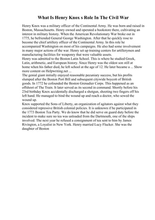 What Is Henry Knox s Role In The Civil War
Henry Knox was a military officer of the Continental Army. He was born and raised in
Boston, Massachusetts. Henry owned and operated a bookstore there, cultivating an
interest in military history. When the American Revolutionary War broke out in
1775, he befriended General George Washington. After that he quickly rose to
become the chief artillery officer of the Continental Army. In this role he
accompanied Washington on most of his campaigns. He also had some involvement
in many major actions of the war. Henry set up training centers for artillerymen and
manufacturing facilities for weaponry that were valuable assets.
Henry was admitted to the Boston Latin School. This is where he studied Greek,
Latin, arithmetic, and European history. Since Henry was the oldest son still at
home when his father died, he left school at the age of 12. He later became a ... Show
more content on Helpwriting.net ...
The genial giant initially enjoyed reasonable pecuniary success, but his profits
slumped after the Boston Port Bill and subsequent citywide boycott of British
goods. In 1772 he cofounded the Boston Grenadier Corps. This happened as an
offshoot of The Train. It later served as its second in command. Shortly before his
23rd birthday Knox accidentally discharged a shotgun, shooting two fingers off his
left hand. He managed to bind the wound up and reach a doctor, who sewed the
wound up.
Knox supported the Sons of Liberty, an organization of agitators against what they
considered repressive British colonial policies. It is unknown if he participated in
the 1773 Boston Tea Party. We do know that he did serve on guard duty before the
incident to make sure no tea was unloaded from the Dartmouth, one of the ships
involved. The next year he refused a consignment of tea sent to him by James
Rivington, a Loyalist in New York. Henry married Lucy Flucker. She was the
daughter of Boston
 