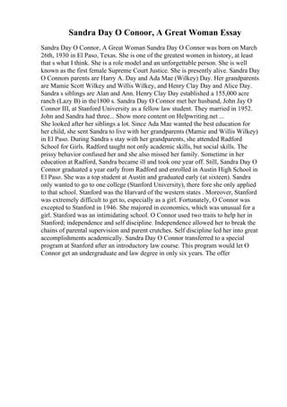 Sandra Day O Conoor, A Great Woman Essay
Sandra Day O Connor, A Great Woman Sandra Day O Connor was born on March
26th, 1930 in El Paso, Texas. She is one of the greatest women in history, at least
that s what I think. She is a role model and an unforgettable person. She is well
known as the first female Supreme Court Justice. She is presently alive. Sandra Day
O Connors parents are Harry A. Day and Ada Mae (Wilkey) Day. Her grandparents
are Mamie Scott Wilkey and Willis Wilkey, and Henry Clay Day and Alice Day.
Sandra s siblings are Alan and Ann. Henry Clay Day established a 155,000 acre
ranch (Lazy B) in the1800 s. Sandra Day O Connor met her husband, John Jay O
Connor III, at Stanford University as a fellow law student. They married in 1952.
John and Sandra had three... Show more content on Helpwriting.net ...
She looked after her siblings a lot. Since Ada Mae wanted the best education for
her child, she sent Sandra to live with her grandparents (Mamie and Willis Wilkey)
in El Paso. During Sandra s stay with her grandparents, she attended Radford
School for Girls. Radford taught not only academic skills, but social skills. The
prissy behavior confused her and she also missed her family. Sometime in her
education at Radford, Sandra became ill and took one year off. Still, Sandra Day O
Connor graduated a year early from Radford and enrolled in Austin High School in
El Paso. She was a top student at Austin and graduated early (at sixteen). Sandra
only wanted to go to one college (Stanford University), there fore she only applied
to that school. Stanford was the Harvard of the western states . Moreover, Stanford
was extremely difficult to get to, especially as a girl. Fortunately, O Connor was
excepted to Stanford in 1946. She majored in economics, which was unusual for a
girl. Stanford was an intimidating school. O Connor used two traits to help her in
Stanford; independence and self discipline. Independence allowed her to break the
chains of parental supervision and parent crutches. Self discipline led her into great
accomplishments academically. Sandra Day O Connor transferred to a special
program at Stanford after an introductory law course. This program would let O
Connor get an undergraduate and law degree in only six years. The offer
 