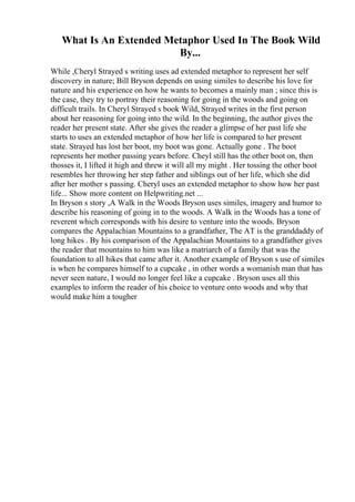 What Is An Extended Metaphor Used In The Book Wild
By...
While ,Cheryl Strayed s writing uses ad extended metaphor to represent her self
discovery in nature; Bill Bryson depends on using similes to describe his love for
nature and his experience on how he wants to becomes a mainly man ; since this is
the case, they try to portray their reasoning for going in the woods and going on
difficult trails. In Cheryl Strayed s book Wild, Strayed writes in the first person
about her reasoning for going into the wild. In the beginning, the author gives the
reader her present state. After she gives the reader a glimpse of her past life she
starts to uses an extended metaphor of how her life is compared to her present
state. Strayed has lost her boot, my boot was gone. Actually gone . The boot
represents her mother passing years before. Cheyl still has the other boot on, then
thosses it, I lifted it high and threw it will all my might . Her tossing the other boot
resembles her throwing her step father and siblings out of her life, which she did
after her mother s passing. Cheryl uses an extended metaphor to show how her past
life... Show more content on Helpwriting.net ...
In Bryson s story ,A Walk in the Woods Bryson uses similes, imagery and humor to
describe his reasoning of going in to the woods. A Walk in the Woods has a tone of
reverent which corresponds with his desire to venture into the woods. Bryson
compares the Appalachian Mountains to a grandfather, The AT is the granddaddy of
long hikes . By his comparison of the Appalachian Mountains to a grandfather gives
the reader that mountains to him was like a matriarch of a family that was the
foundation to all hikes that came after it. Another example of Bryson s use of similes
is when he compares himself to a cupcake , in other words a womanish man that has
never seen nature, I would no longer feel like a cupcake . Bryson uses all this
examples to inform the reader of his choice to venture onto woods and why that
would make him a tougher
 