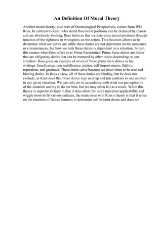 An Definition Of Moral Theory
Another moral theory, also born of Deontological Perspectives, comes from WD
Ross. In contrast to Kant, who stated that moral positions can be deduced by reason
and are absolutely binding, Ross believes that we determine moral positions through
intuition of the rightness or wrongness on the action. This intuition allows us to
determine what our duties are while these duties are not dependent on the outcomes
or circumstances, but how we rank these duties is dependent on a situation. In turn,
this creates what Ross refers to as Prima Facieduties. Prima Facie duties are duties
that are obligatory duties that can be trumped by other duties depending on our
situation. Ross gives an example of seven of these prima facie duties in his
writings: beneficence, non maleficence, justice, self improvement, fidelity,
reparation, and gratitude. These duties arise because we intuit them to be true and
binding duties. In Ross s view, all of these duties are binding, but he does not
exclude, as Kant does that these duties may overlap and run contrary to one another
in any given situation. We can only act in accordance with what our perception is
of the situation and try to do our best, but we may often fail as a result. While this
theory is superior to Kant in that it does allow for more universal applicability and
wiggle room to fit various cultures, the main issue with Ross s theory is that it relies
on the intuition of flawed humans to determine self evident duties and does not
 