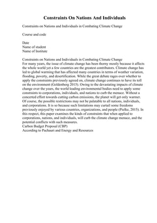 Constraints On Nations And Individuals
Constraints on Nations and Individuals in Combating Climate Change
Course and code
Date
Name of student
Name of Institute
Constraints on Nations and Individuals in Combating Climate Change
For many years, the issue of climate change has been thorny mostly because it affects
the whole world yet a few countries are the greatest contributors. Climate change has
led to global warming that has affected many countries in terms of weather variation,
flooding, poverty, and desertification. While the great debate rages over whether to
apply the constraints previously agreed on, climate change continues to have its toll
on the environment (Goldenberg 2015). Owing to the devastating impacts of climate
change over the years, the world leading environmental bodies need to apply some
constraints to corporations, individuals, and nations to curb the menace. Without a
concerted effort towards cutting carbon emissions, the planet will get only warmer.
Of course, the possible restrictions may not be palatable to all nations, individuals,
and corporations. It is so because such limitations may curtail some freedoms
previously enjoyed by various countries, organizations, and people (Pielke, 2015). In
this respect, this paper examines the kinds of constraints that when applied to
corporations, nations, and individuals, will curb the climate change menace, and the
potential conflicts with such measures.
Carbon Budget Proposal (CBP)
According to Pachauri and Energy and Resources
 
