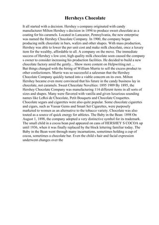 Hersheys Chocolate
It all started with a decision. Hershey s company originated with candy
manufacturer Milton Hershey s decision in 1894 to produce sweet chocolate as a
coating for his caramels. Located in Lancaster, Pennsylvania, the new enterprise
was named the Hershey Chocolate Company. In 1900, the company began
producing milk chocolate in bars, wafers and other shapes. With mass production,
Hershey was able to lower the per unit cost and make milk chocolate, once a luxury
item for the wealthy, affordable to all. A company on the move. The immediate
success of Hershey s low cost, high quality milk chocolate soon caused the company
s owner to consider increasing his production facilities. He decided to build a new
chocolate factory amid the gently... Show more content on Helpwriting.net ...
But things changed with the hiring of William Murrie to sell the excess product to
other confectioners. Murrie was so successful a salesman that the Hershey
Chocolate Company quickly turned into a viable concern on its own. Milton
Hershey became even more convinced that his future in the candy business lay in
chocolate, not caramels. Sweet Chocolate Novelties: 1895 1909 By 1895, the
Hershey Chocolate Company was manufacturing 114 different items in all sorts of
sizes and shapes. Many were flavored with vanilla and given luxurious sounding
names like LeRoi de Chocolate, Petit Bouquets and Chocolate Croquettes.
Chocolate segars and cigarettes were also quite popular. Some chocolate cigarettes
and cigars, such as Vassar Gems and Smart Set Cigarettes, were purposely
marketed to women as an alternative to the tobacco variety. Chocolate was also
touted as a source of quick energy for athletes. The Baby in the Bean: 1898 On
August 1, 1898, the company adopted a very distinctive symbol for its trademark.
The small child in a cocoa bean pod appeared on cans of HERSHEY S COCOA up
until 1936, when it was finally replaced by the block lettering familiar today. The
Baby in the Bean went through many incarnations, sometimes holding a cup of
cocoa, sometimes a chocolate bar. Even the child s hair and facial expression
underwent changes over the
 