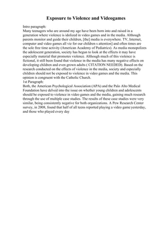 Exposure to Violence and Videogames
Intro paragraph:
Many teenagers who are around my age have been born into and raised in a
generation where violence is idolized in video games and in the media. Although
parents monitor and guide their children, [the] media is everywhere. TV, Internet,
computer and video games all vie for our children s attention] and often times are
the sole free time activity (American Academy of Pediatrics). As media monopolizes
the adolescent generation, society has begun to look at the effects it may have
especially material that promotes violence. Although much of this violence is
fictional, it still been found that violence in the media has many negative effects on
developing children and even grown adults ( CITATION NEEDED). Based on the
research conducted on the effects of violence in the media, society and especially
children should not be exposed to violence in video games and the media. This
opinion is congruent with the Catholic Church.
1st Paragraph:
Both, the American Psychological Association (APA) and the Palo Alto Medical
Foundation have delved into the issue on whether young children and adolescents
should be exposed to violence in video games and the media, gaining much research
through the use of multiple case studies. The results of these case studies were very
similar, being consistently negative for both organizations. A Pew Research Center
survey, in 2008, found that half of all teens reported playing a video game yesterday,
and those who played every day
 