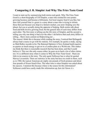 Comparing J. R. Simplot And Why The Fries Taste Good
I want to start out by summarizing both stories real quick. Why The Fries Taste
Good is a short biography of J.R Simplot, a man who created his own potato
growing business and became a billionaire. Eat local organic food if you like, but
don t kid yourself that it s green is a story about a man who is trying to inform
those that just because you shop in a farmers market, you aren t helping save the
planet, but you re actually doing the opposite of helping. Both stories talk about
food and both involve growing food, but the general idea of each story differs from
each other. The first story is telling you the life story of Simplot, and the second is
telling you why one thing is bad over the other. I do believe that each story differs in
telling... Show more content on Helpwriting.net ...
The reason I think this is because while reading the story, I noticed that Delingpole
always had a source to go with his statistic. For example, he quotes a study, saying
as Matt Ridley records in his The Rational Optimist A New Zealand lamb requires
as quarter as much energy to get on to a London plate as a Welsh one. This makes
me think that there is reasonable research that has been done, and that I could
believe it. This isn t the only source either, he goes on to back a lot of other claims
too. It is a different story when it comes to Why the Fries Taste Good . There are
little to no sources in the story. The only quote Schlosser has is when he quoted
Harvey Levenstein. There are statistics in the story but have no credit to them, such
as in 1960, the typical American ate eighty one pounds of fresh potatoes and about
four pounds of frozen french fries. The other time is when Simplot was asked about
his success. I mention this because where is the source for this information?
Schlosser could have easily made this information up, how do I know it s
 