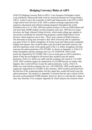 Hedging Currency Risks at AIFS
AFM 322 Hedging Currency Risk at AIFS 1. Case Synopsis Christopher Archer
Lock and Becky Tabaczynski both work for American Institute for Foreign Study (
AIFS ). Archer Lock is the controller of AIFS and Tabaczynski is the CFO of AIFS
s high school travel division ACIS. AIFS a student exchange organization that
organizes educational and cultural exchange programs throughout the world.
Founded in the U.S. in 1964, AIFS has annual revenues of close to $200 million and
sent more than 50,000 students on their programs each year. AIFS has two major
divisions, the Study Abroad College division, which sends college age students to
universities worldwide for semester long programs, and the High School Travel
division, which organizes one to four... Show more content on Helpwriting.net ...
The downside of using only forwards is that AIFS will not be able to experience
any gains if the U.S. dollar strengthens. If Archer Lock and Tabaczynski completely
hedged with options, they would be able to get rid of their downside currency risk
and still experience some of the upside gains if the U.S. dollar strengthens, but they
must pay the option premiums of $1,525,000. As shown in Appendix A, If the U.S.
dollar strengthens and the exchange rate was 1.01 USD/EUR, AIFS would
positively impacted by $3,725,000. This is not as much gain as AIFS would have
gotten if they has not hedged at all because they needed to pay the option
premiums. If the U.S. dollar was stable and the exchange rate stayed at 1.22 USD
/EUR, AIFS would be negatively impacted by $1,525,000 because no matter what
happens, they would still have to pay the option premiums. Lastly, if the U.S.
dollar was weak and the exchange rate was 1.48 USD/EUR, AIFS would again be
negatively impacted by $1,525,000. In this situation, AIFS would be protected from
the full loss of the weakening dollar, but they again they would still need to pay the
option premiums. The analysis in Appendix A assumes that the sales volume will be
the same as the predicted 25,000 amounts. However, there is a risk that the volume of
sales may fluctuate. If we compare Appendix B, which analyses the situation where
 