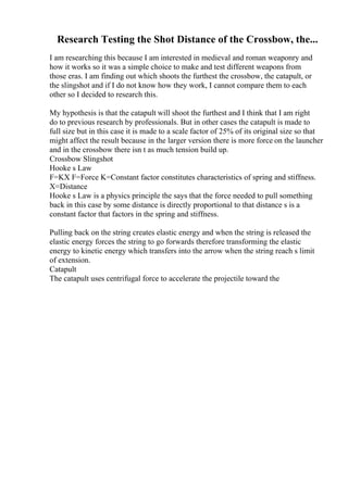 Research Testing the Shot Distance of the Crossbow, the...
I am researching this because I am interested in medieval and roman weaponry and
how it works so it was a simple choice to make and test different weapons from
those eras. I am finding out which shoots the furthest the crossbow, the catapult, or
the slingshot and if I do not know how they work, I cannot compare them to each
other so I decided to research this.
My hypothesis is that the catapult will shoot the furthest and I think that I am right
do to previous research by professionals. But in other cases the catapult is made to
full size but in this case it is made to a scale factor of 25% of its original size so that
might affect the result because in the larger version there is more force on the launcher
and in the crossbow there isn t as much tension build up.
Crossbow Slingshot
Hooke s Law
F=KX F=Force K=Constant factor constitutes characteristics of spring and stiffness.
X=Distance
Hooke s Law is a physics principle the says that the force needed to pull something
back in this case by some distance is directly proportional to that distance s is a
constant factor that factors in the spring and stiffness.
Pulling back on the string creates elastic energy and when the string is released the
elastic energy forces the string to go forwards therefore transforming the elastic
energy to kinetic energy which transfers into the arrow when the string reach s limit
of extension.
Catapult
The catapult uses centrifugal force to accelerate the projectile toward the
 