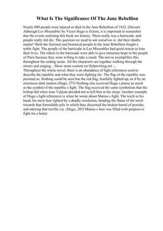 What Is The Significance Of The June Rebellion
Nearly 800 people were injured or died in the June Rebellion of 1832. (Haven)
Although Les Miserables by Victor Hugo is fiction, it is important to remember
that the events outlining this book are history. There really was a barricade, and
people really did die. The question we need to ask ourselves is: did their deaths
matter? Both the fictional and historical people in the June Rebellion fought a
noble fight. The people of the barricade in Les Miserables had good reason to lose
their lives. The rebels in the barricade were able to give immense hope to the people
of Paris because they were willing to take a stand. The movie exemplifies this
throughout the ending scene. All the characters are together walking through the
streets and singing... Show more content on Helpwriting.net ...
Throughout the whole novel, there is an abundance of light references used to
describe the republic and what they were fighting for. The flag of the republic was
pictured as, Nothing could be seen but the red flag, fearfully lighted up, as if by an
enormous dark lantern (Hugo, 275) Nothing else received Hugo s praise as much
as the symbol of the republic s fight. The flag received the same symbolism that the
bishop did when Jean Valjean decided not to kill him in his sleep. Another example
of Hugo s light references is when he wrote about Marius s fight. The torch in his
hand, his stern face lighted by a deadly resolution, bending the flame of the torch
towards that formidable pile in which they discerned the broken barrel of powder,
and uttering that terrific cry. (Hugo, 285) Marius s face was filled with purpose to
fight for a better
 