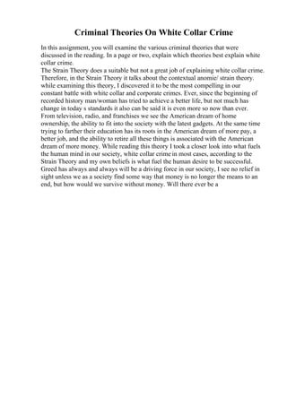 Criminal Theories On White Collar Crime
In this assignment, you will examine the various criminal theories that were
discussed in the reading. In a page or two, explain which theories best explain white
collar crime.
The Strain Theory does a suitable but not a great job of explaining white collar crime.
Therefore, in the Strain Theory it talks about the contextual anomie/ strain theory.
while examining this theory, I discovered it to be the most compelling in our
constant battle with white collar and corporate crimes. Ever, since the beginning of
recorded history man/woman has tried to achieve a better life, but not much has
change in today s standards it also can be said it is even more so now than ever.
From television, radio, and franchises we see the American dream of home
ownership, the ability to fit into the society with the latest gadgets. At the same time
trying to farther their education has its roots in the American dream of more pay, a
better job, and the ability to retire all these things is associated with the American
dream of more money. While reading this theory I took a closer look into what fuels
the human mind in our society, white collar crime in most cases, according to the
Strain Theory and my own beliefs is what fuel the human desire to be successful.
Greed has always and always will be a driving force in our society, I see no relief in
sight unless we as a society find some way that money is no longer the means to an
end, but how would we survive without money. Will there ever be a
 