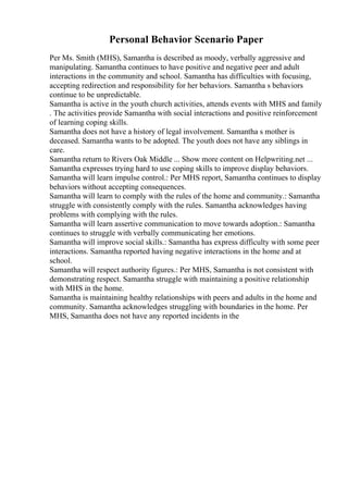 Personal Behavior Scenario Paper
Per Ms. Smith (MHS), Samantha is described as moody, verbally aggressive and
manipulating. Samantha continues to have positive and negative peer and adult
interactions in the community and school. Samantha has difficulties with focusing,
accepting redirection and responsibility for her behaviors. Samantha s behaviors
continue to be unpredictable.
Samantha is active in the youth church activities, attends events with MHS and family
. The activities provide Samantha with social interactions and positive reinforcement
of learning coping skills.
Samantha does not have a history of legal involvement. Samantha s mother is
deceased. Samantha wants to be adopted. The youth does not have any siblings in
care.
Samantha return to Rivers Oak Middle ... Show more content on Helpwriting.net ...
Samantha expresses trying hard to use coping skills to improve display behaviors.
Samantha will learn impulse control.: Per MHS report, Samantha continues to display
behaviors without accepting consequences.
Samantha will learn to comply with the rules of the home and community.: Samantha
struggle with consistently comply with the rules. Samantha acknowledges having
problems with complying with the rules.
Samantha will learn assertive communication to move towards adoption.: Samantha
continues to struggle with verbally communicating her emotions.
Samantha will improve social skills.: Samantha has express difficulty with some peer
interactions. Samantha reported having negative interactions in the home and at
school.
Samantha will respect authority figures.: Per MHS, Samantha is not consistent with
demonstrating respect. Samantha struggle with maintaining a positive relationship
with MHS in the home.
Samantha is maintaining healthy relationships with peers and adults in the home and
community. Samantha acknowledges struggling with boundaries in the home. Per
MHS, Samantha does not have any reported incidents in the
 