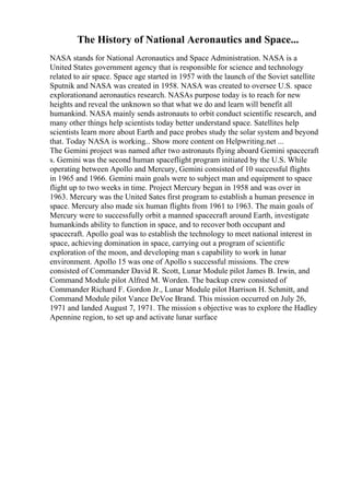 The History of National Aeronautics and Space...
NASA stands for National Aeronautics and Space Administration. NASA is a
United States government agency that is responsible for science and technology
related to air space. Space age started in 1957 with the launch of the Soviet satellite
Sputnik and NASA was created in 1958. NASA was created to oversee U.S. space
explorationand aeronautics research. NASAs purpose today is to reach for new
heights and reveal the unknown so that what we do and learn will benefit all
humankind. NASA mainly sends astronauts to orbit conduct scientific research, and
many other things help scientists today better understand space. Satellites help
scientists learn more about Earth and pace probes study the solar system and beyond
that. Today NASA is working... Show more content on Helpwriting.net ...
The Gemini project was named after two astronauts flying aboard Gemini spacecraft
s. Gemini was the second human spaceflight program initiated by the U.S. While
operating between Apollo and Mercury, Gemini consisted of 10 successful flights
in 1965 and 1966. Gemini main goals were to subject man and equipment to space
flight up to two weeks in time. Project Mercury begun in 1958 and was over in
1963. Mercury was the United Sates first program to establish a human presence in
space. Mercury also made six human flights from 1961 to 1963. The main goals of
Mercury were to successfully orbit a manned spacecraft around Earth, investigate
humankinds ability to function in space, and to recover both occupant and
spacecraft. Apollo goal was to establish the technology to meet national interest in
space, achieving domination in space, carrying out a program of scientific
exploration of the moon, and developing man s capability to work in lunar
environment. Apollo 15 was one of Apollo s successful missions. The crew
consisted of Commander David R. Scott, Lunar Module pilot James B. Irwin, and
Command Module pilot Alfred M. Worden. The backup crew consisted of
Commander Richard F. Gordon Jr., Lunar Module pilot Harrison H. Schmitt, and
Command Module pilot Vance DeVoe Brand. This mission occurred on July 26,
1971 and landed August 7, 1971. The mission s objective was to explore the Hadley
Apennine region, to set up and activate lunar surface
 