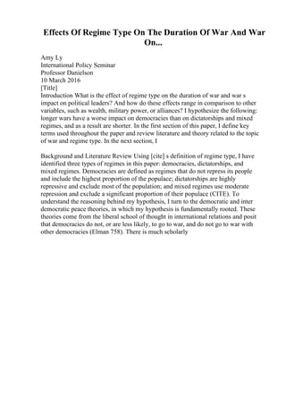 Effects Of Regime Type On The Duration Of War And War
On...
Amy Ly
International Policy Seminar
Professor Danielson
10 March 2016
[Title]
Introduction What is the effect of regime type on the duration of war and war s
impact on political leaders? And how do these effects range in comparison to other
variables, such as wealth, military power, or alliances? I hypothesize the following:
longer wars have a worse impact on democracies than on dictatorships and mixed
regimes, and as a result are shorter. In the first section of this paper, I define key
terms used throughout the paper and review literature and theory related to the topic
of war and regime type. In the next section, I
Background and Literature Review Using [cite] s definition of regime type, I have
identified three types of regimes in this paper: democracies, dictatorships, and
mixed regimes. Democracies are defined as regimes that do not repress its people
and include the highest proportion of the populace; dictatorships are highly
repressive and exclude most of the population; and mixed regimes use moderate
repression and exclude a significant proportion of their populace (CITE). To
understand the reasoning behind my hypothesis, I turn to the democratic and inter
democratic peace theories, in which my hypothesis is fundamentally rooted. These
theories come from the liberal school of thought in international relations and posit
that democracies do not, or are less likely, to go to war, and do not go to war with
other democracies (Elman 758). There is much scholarly
 