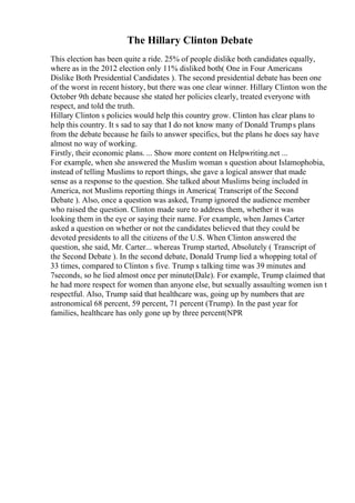 The Hillary Clinton Debate
This election has been quite a ride. 25% of people dislike both candidates equally,
where as in the 2012 election only 11% disliked both( One in Four Americans
Dislike Both Presidential Candidates ). The second presidential debate has been one
of the worst in recent history, but there was one clear winner. Hillary Clinton won the
October 9th debate because she stated her policies clearly, treated everyone with
respect, and told the truth.
Hillary Clinton s policies would help this country grow. Clinton has clear plans to
help this country. It s sad to say that I do not know many of Donald Trumps plans
from the debate because he fails to answer specifics, but the plans he does say have
almost no way of working.
Firstly, their economic plans. ... Show more content on Helpwriting.net ...
For example, when she answered the Muslim woman s question about Islamophobia,
instead of telling Muslims to report things, she gave a logical answer that made
sense as a response to the question. She talked about Muslims being included in
America, not Muslims reporting things in America( Transcript of the Second
Debate ). Also, once a question was asked, Trump ignored the audience member
who raised the question. Clinton made sure to address them, whether it was
looking them in the eye or saying their name. For example, when James Carter
asked a question on whether or not the candidates believed that they could be
devoted presidents to all the citizens of the U.S. When Clinton answered the
question, she said, Mr. Carter... whereas Trump started, Absolutely ( Transcript of
the Second Debate ). In the second debate, Donald Trump lied a whopping total of
33 times, compared to Clinton s five. Trump s talking time was 39 minutes and
7seconds, so he lied almost once per minute(Dale). For example, Trump claimed that
he had more respect for women than anyone else, but sexually assaulting women isn t
respectful. Also, Trump said that healthcare was, going up by numbers that are
astronomical 68 percent, 59 percent, 71 percent (Trump). In the past year for
families, healthcare has only gone up by three percent(NPR
 