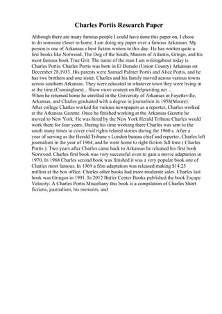 Charles Portis Research Paper
Although there are many famous people I could have done this paper on, I chose
to do someone closer to home. I am doing my paper over a famous Arkansan. My
person is one of Arkansas s best fiction writers to this day. He has written quite a
few books like Norwood, The Dog of the South, Masters of Atlantis, Gringo, and his
most famous book True Grit. The name of the man I am writingabout today is
Charles Portis. Charles Portis was born in El Dorado (Union County) Arkansas on
December 28,1933. His parents were Samuel Palmer Portis and Alice Portis, and he
has two brothers and one sister. Charles and his family moved across various towns
across southern Arkansas. They were educated in whatever town they were living in
at the time.(Cunningham)... Show more content on Helpwriting.net ...
When he returned home he enrolled in the University of Arkansas in Fayetteville,
Arkansas, and Charles graduated with a degree in journalism in 1958(Moore).
After college Charles worked for various newspapers as a reporter, Charles worked
at the Arkansas Gazette. Once he finished working at the Arkansas Gazette he
moved to New York. He was hired by the New York Herald Tribune Charles would
work there for four years. During his time working there Charles was sent to the
south many times to cover civil rights related stories during the 1960 s. After a
year of serving as the Herald Tribune s London bureau chief and reporter, Charles left
journalism in the year of 1964, and he went home to right fiction full time ( Charles
Portis ). Two years after Charles came back to Arkansas he released his first book
Norwood. Charles first book was very successful even to gain a movie adaptation in
1970. In 1968 Charles second book was finished it was a very popular book one of
Charles most famous. In 1969 a film adaptation was released making $14.25
million at the box office. Charles other books had more moderate sales. Charles last
book was Gringos in 1991. In 2012 Butler Center Books published the book Escape
Velocity: A Charles Portis Miscellany this book is a compilation of Charles Short
fictions, journalism, his memoirs, and
 