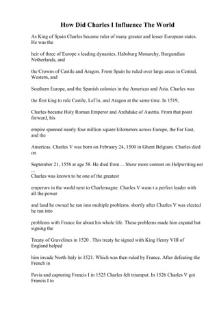 How Did Charles I Influence The World
As King of Spain Charles became ruler of many greater and lesser European states.
He was the
heir of three of Europe s leading dynasties, Habsburg Monarchy, Burgundian
Netherlands, and
the Crowns of Castile and Aragon. From Spain he ruled over large areas in Central,
Western, and
Southern Europe, and the Spanish colonies in the Americas and Asia. Charles was
the first king to rule Castile, LeГіn, and Aragon at the same time. In 1519,
Charles became Holy Roman Emperor and Archduke of Austria. From that point
forward, his
empire spanned nearly four million square kilometers across Europe, the Far East,
and the
Americas. Charles V was born on February 24, 1500 in Ghent Belgium. Charles died
on
September 21, 1558 at age 58. He died from ... Show more content on Helpwriting.net
...
Charles was known to be one of the greatest
emperors in the world next to Charlemagne. Charles V wasn t a perfect leader with
all the power
and land he owned he ran into multiple problems. shortly after Charles V was elected
he ran into
problems with France for about his whole life. These problems made him expand but
signing the
Treaty of Gravelines in 1520 . This treaty he signed with King Henry VIII of
England helped
him invade North Italy in 1521. Which was then ruled by France. After defeating the
French in
Pavia and capturing Francis I in 1525 Charles felt triumput. In 1526 Charles V got
Francis I to
 