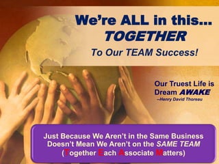 Just Because We Aren’t in the Same Business Doesn’t Mean We Aren’t on the SAME TEAM (Together Each Associate Matters) We’re ALL in this… TOGETHER To Our TEAM Success! Our Truest Life is  Dream AWAKE   --Henry David Thoreau 