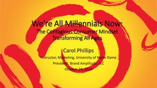 We’re All Millennials Now:
The Contagious Consumer Mindset
Transforming All Ages
Carol Phillips
Instructor, Marketing, University of Notre Dame
President, Brand Amplitude, LLC
October 24, 2014
 
