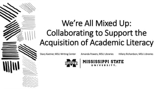 We’re All Mixed Up:
Collaborating to Support the
Acquisition of Academic Literacy
Stacy Kastner, MSU Writing Center Amanda...