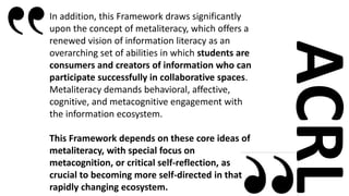 ACRL
In addition, this Framework draws significantly
upon the concept of metaliteracy, which offers a
renewed vision of in...