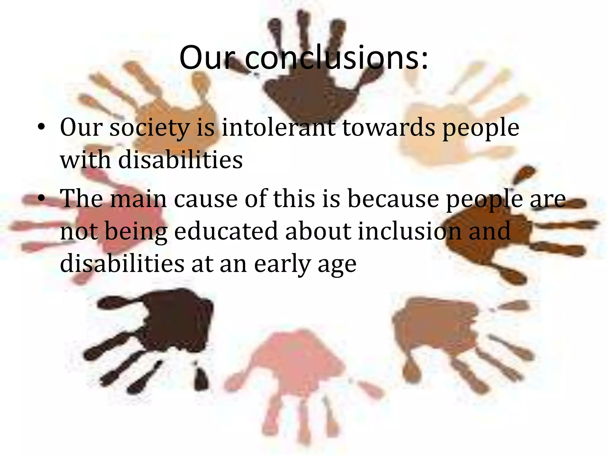 Our conclusions:
• Our society is intolerant towards people
with disabilities
• The main cause of this is because people are
not being educated about inclusion and
disabilities at an early age

 